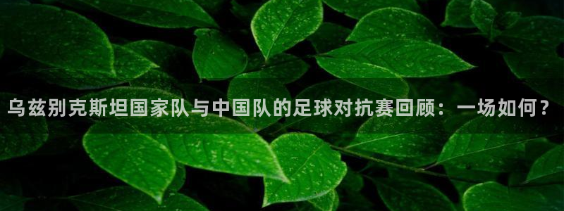 乌兹别克斯坦国家队与中国队的足球对抗赛回顾：一场如何？